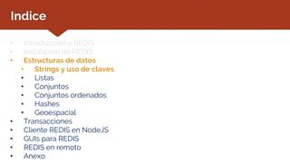 Indice
• Introducción a REDIS
• Instalación de REDIS
• Estructuras de datos
• Strings y uso de claves
• Listas
• Conjuntos
• Conjuntos ordenados
• Hashes
• Geoespacial
• Transacciones
• Cliente REDIS en NodeJS
• GUIs para REDIS
• REDIS en remoto
• Anexo
 