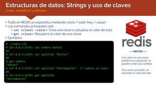 Estructuras de datos: Strings y uso de claves
Crear, modificar y obtener
• Todo en REDIS se especifica mediante clave / valor (key / value)
• Los comandos principales son:
• set <clave> <valor>: Crea una clave o actualiza el valor de ésta
• get <clave>: Recupera el valor de una clave
• Ejemplos:
$ ./redis-cli
# 127.0.0.1:6379> set nombre Rafael
OK
# 127.0.0.1:6379> set apellido "Martin"
OK
# get nombre
"Rafael"
# 127.0.0.1:6379> set apellido "Hernamperez" // cambia el valor
OK
# 127.0.0.1:6379> get apellido
"Hernamperez"
--- NOTAS ---
Si el valor es una única
palabra (sin espacios), se
pueden omitir las comillas.
Si la clave ya existía, se
actualiza el valor de ésta
 