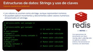 Estructuras de datos: Strings y uso de claves
Valores numéricos (enteros)
• Los valores se asumen como strings, aunque representen números
• Se pueden aplicar incrementos y decrementos sobre valores numéricos
almacenados en strings
# 127.0.0.1:6379> set contador 0
OK
# 127.0.0.1:6379> get contador
"0" // El valor es string
# incr contador
(integer) 1 // Nuevo valor calculado
# 127.0.0.1:6379> incrby contador 5
(integer) 6 // Nuevo valor calculado
# decr contador
(integer) 5 // Nuevo valor calculado
# decrby contador 2
(integer) 3 // Nuevo valor calculado
--- NOTAS ---
Las operaciones de
incremento con incr,
incrby, decr y decrby sólo
se aplican a valores
enteros. No funcionan en
números con decimales
 