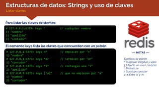 Estructuras de datos: Strings y uso de claves
Listar claves
Para listar las claves existentes:
# 127.0.0.1:6379> keys * // cualquier nombre
1) "nombre"
2) "apellido"
3) "contador"
--- NOTAS ---
Ejemplos de patrón:
* Cualquier longitud y valor
[] Afecta un único carácter
^ Distinto de
? Sustituye carácter
a-m Entre ‘a’ y ‘m’
El comando keys lista las claves que concuerden con un patrón
# 127.0.0.1:6379> keys n* // empiecen por "n"
1) "nombre"
# 127.0.0.1:6379> keys *or // terminen por "or"
1) "contador"
# 127.0.0.1:6379> keys *l* // contengan una "l"
1) "apellido”
# 127.0.0.1:6379> keys [^a]* // que no empiecen por "a"
1) "nombre"
2) "contador"
 