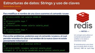 Estructuras de datos: Strings y uso de claves
Renombrar claves
Para modificar el nombre de una clave usaremos el comando rename:
# 127.0.0.1:6379> set salario 33500.50
OK
# 127.0.0.1:6379> keys *
1) "salario"
# 127.0.0.1:6379> rename salario salario_anual
OK
# 127.0.0.1:6379> keys *
1) "salario_anual" --- NOTAS ---
Un consejo sería utilizar el
comando exists para
verificar si la clave a
renombrar existe.
Si renombramos una clave
que no existe dará un error:
(error) ERR no such key
Para evitar problemas, podemos usar el comando renamenx, el cual
permite renombra la clave si el nombre de la nueva clave no existe
previamente (retornará 1)
# 127.0.0.1:6379> set salario2 25795.0
OK
# 127.0.0.1:6379> renamenx salario2 salario_anual
(integer) 0 // no se ha renombrado pq ya existía salario_anual
 
