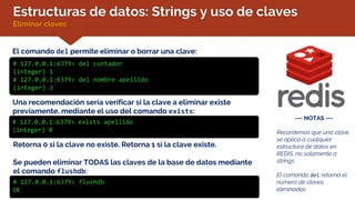 Estructuras de datos: Strings y uso de claves
Eliminar claves
El comando del permite eliminar o borrar una clave:
# 127.0.0.1:6379> del contador
(integer) 1
# 127.0.0.1:6379> del nombre apellido
(integer) 2
--- NOTAS ---
Recordemos que una clave
se aplica a cualquier
estructura de datos en
REDIS, no solamente a
strings
El comando del retorna el
número de claves
eliminadas
Una recomendación sería verificar si la clave a eliminar existe
previamente, mediante el uso del comando exists:
# 127.0.0.1:6379> exists apellido
(integer) 0
Retorna 0 si la clave no existe. Retorna 1 si la clave existe.
Se pueden eliminar TODAS las claves de la base de datos mediante
el comando flushdb:
# 127.0.0.1:6379> flushdb
OK
 