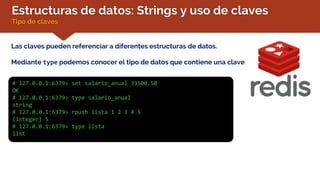 Estructuras de datos: Strings y uso de claves
Tipo de claves
Las claves pueden referenciar a diferentes estructuras de datos.
Mediante type podemos conocer el tipo de datos que contiene una clave
# 127.0.0.1:6379> set salario_anual 33500.50
OK
# 127.0.0.1:6379> type salario_anual
string
# 127.0.0.1:6379> rpush lista 1 2 3 4 5
(integer) 5
# 127.0.0.1:6379> type lista
list
 