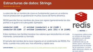 Estructuras de datos: Strings
Nombres de clave
La elección de un nombre de clave es fundamental, pues en un entorno
real en producción se gestionarán muchas claves de forma dinámica.
REDIS permite formar nombres de clave con signos (generalmente los dos
puntos o el guión o el subrayado). Ejemplos:
conductor:1109 // entidad (conductor) e id (1109 )
conductor:ES:1109 // entidad (conductor, país (ES) e id (1109)
Estos nombres nos facilitan localizar los valores que necesitemos en cada
momento, conociendo su formato.
El tamaño del nombre de la clave impacta en el rendimiento de REDIS. Por
tanto, cuando más corto sea, más eficiente y rápido será.
Link de interés: http://adamnengland.com/2012/11/15/redis-performance-does-key-length-matter
--- NOTAS ---
Es importante calibrar entre
un nombre de clave largo,
descriptivo y con detalles
de información, y el
rendimiento del uso de
dichas claves, Una buena
propuesta sería no exceder
de 50 caracteres. La clave
debe referenciar valores, no
ser esos valores
 