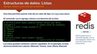 Estructuras de datos: Listas
Agregar valores a una lista por la derecha
Una lista permite asociar más de un valor de tipo string a una clave.
El comando rpush agrega valores a la derecha de la lista:
# 127.0.0.1:6379> rpush alumnnos Manuel Teresa Juan Maria
(integer) 4 // numero total de elementos
# 127.0.0.1:6379> lrange alumnos 0 -1
1) "Manuel"
2) "Teresa"
3) "Juan”
4) "Maria"
# 127.0.0.1:6379> rpush alumnos "Manuel"
(integer) 5 // numero total de elementos
Las listas pueden contener valores repetidos. En el ejemplo, la lista
alumnos tendrá los valores: [Manuel, Teresa, Juan, Maria, Manuel]
--- NOTAS ---
REDIS proporciona el
comando rpushx, el cual
sólo agregará valores si la
clave de la lista existe
previamente.
 