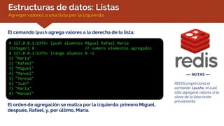 Estructuras de datos: Listas
Agregar valores a una lista por la izquierda
El comando lpush agrega valores a la derecha de la lista:
# 127.0.0.1:6379> lpush alumnnos Miguel Rafael Maria
(integer) 8 // numero elementos agregados
# 127.0.0.1:6379> lrange alumnos 0 -1
1) "Maria"
2) "Rafael”
3) "Miguel"
4) "Manuel"
5) "Teresa"
6) "Juan”
7) "Maria"
8) "Manuel"
--- NOTAS ---
REDIS proporciona el
comando lpushx, el cual
sólo agregará valores si la
clave de la lista existe
previamente.
El orden de agregación se realiza por la izquierda: primero Miguel,
después, Rafael, y, por último, María.
 