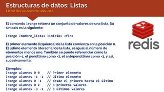 Estructuras de datos: Listas
Listar los valores de una lista
El comando lrange retorna un conjunto de valores de una lista. Su
sintaxis es la siguiente:
lrange <nombre_lista> <inicio> <fin>
El primer elemento (izquierda) de la lista comienza en la posición 0.
El último elemento (derecha) de la lista, es igual al número de
elementos menos uno. También se puede referenciar como la
posición -1, el penúltimo como -2, el antepenúltimo como -3, y así,
sucesivamente.
Ejemplos:
lrange alumnos 0 0 // Primer elemento
lrange alumnos -1 -1 // Último elemento
lrange alumnos 0 -1 // desde el primero hasta el último
lrange alumnos 0 2 // 3 primeros valores
lrange alumnos -3 -1 // 3 últimos valores
 