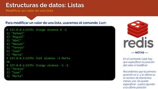 Estructuras de datos: Listas
Modificar un valor en una lista
Para modificar un valor de una lista, usaremos el comando lset:
--- NOTAS ---
En el comando lset hay
que especificar la posición
del valor a modificar.
Recordemos que la primera
posición es 0, y la última es
el número de elementos
menos uno. Se puede
especificar -1 para apuntar
a la última posición.
# 127.0.0.1:6379> lrange alumnos 0 -1
1) "Rafael"
2) "Miguel"
3) "Abel"
4) "Manuel"
5) "Teresa"
6) "Juan"
7) "Maria"
# 127.0.0.1:6379> lset alumnos -1 Marta
OK
# 127.0.0.1:6379> lrange alumnos -3 -1
1) "Teresa"
2) "Juan"
3) "Marta"
 