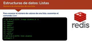 Estructuras de datos: Listas
Número de elementos de una lista
Para conocer el número de valores de una lista, usaremos el
comando llen:
# 127.0.0.1:6379> lrange alumnos 0 -1
1) "Rafael"
2) "Miguel"
3) "Abel"
4) "Manuel"
5) "Teresa"
6) "Juan"
7) "Marta"
# 127.0.0.1:6379> llen alumnos
(integer) 7
 