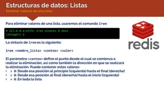 Estructuras de datos: Listas
Eliminar valores de una lista
Para eliminar valores de una lista, usaremos el comando lrem:
# 127.0.0.1:6379> lrem alumnos 0 Abel
(integer) 1
La sintaxis de lrem es la siguiente:
lrem <nombre_lista> <conteo> <valor>
El parámetro <conteo> define el punto desde el cual se comienza a
realizar la eliminación, así como también la dirección en que se realizará
la eliminación. Puede contener estos valores:
• > 0: Desde esa posición al principio (izquierda) hasta el final (derecha)
• < 0: Desde esa posición al final (derecha) hasta el inicio (izquierda)
• = 0: En toda la lista
 