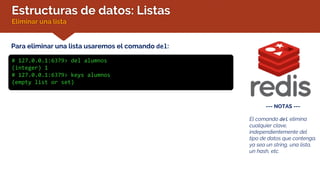 Estructuras de datos: Listas
Eliminar una lista
Para eliminar una lista usaremos el comando del:
# 127.0.0.1:6379> del alumnos
(integer) 1
# 127.0.0.1:6379> keys alumnos
(empty list or set)
--- NOTAS ---
El comando del elimina
cualquier clave,
independientemente del
tipo de datos que contenga,
ya sea un string, una lista,
un hash, etc.
 