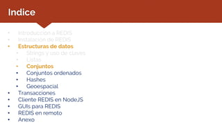 Indice
• Introducción a REDIS
• Instalación de REDIS
• Estructuras de datos
• Strings y uso de claves
• Listas
• Conjuntos
• Conjuntos ordenados
• Hashes
• Geoespacial
• Transacciones
• Cliente REDIS en NodeJS
• GUIs para REDIS
• REDIS en remoto
• Anexo
 