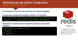 Estructuras de datos: Conjuntos
Agregar valores a un conjunto
Un conjunto es similar a una lista, pero sin valores repetidos.
El comando sadd permite agregar valores a un conjunto:
# 127.0.0.1:6379> sadd frutas naranja manzana pera naranja pera
(integer) 3 // Sólo añadió tres valores (sin repetir)
--- NOTAS ---
Si el conjunto no existía
previamente, el comando
sadd crea el conjunto y le
agrega los valores.
Para listar los valores de un conjunto usaremos el comando
smembers:
# 127.0.0.1:6379> smembers frutas
1) "naranja"
2) "pera"
3) "manzana"
 
