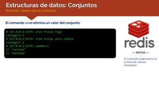 Estructuras de datos: Conjuntos
Eliminar valores de un conjunto
El comando srem elimina un valor del conjunto:
# 127.0.0.1:6379> srem frutas higo
(integer) 1
# 127.0.0.1:6379> srem frutas pera sandia
(integer) 2
# 127.0.0.1:6379> smembers
1) "naranja"
2) "manzana" --- NOTAS ---
El comando srem retorna el
número de valores
eliminados
 