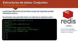 Estructuras de datos: Conjuntos
Interconjuntos: mover valores
La principal diferencia con las listas, es que los conjuntos pueden
interactuar entre sí.
El comando smove permite mover un valor de un conjunto a otro:
# 127.0.0.1:6379> sadd set1 a b c d e
(integer) 5
# 127.0.0.1:6379> sadd set2 f g h
(integer) 3
# 127.0.0.1:6379> smove set1 set2 c
(integer) 1 // set1=a,b,d,e – set2=f,g,h,c
# 127.0.0.1:6379> smembers set2
1) "h"
2) "c"
3) "f"
4) "g"
--- NOTAS ---
El comando sismember
retorna 1 si el valor existe, o
el valor 0 si no existe.
 