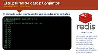 Estructuras de datos: Conjuntos
Interconjuntos: unir valores
El comando sunion permite unir los valores de dos o más conjuntos:
# 127.0.0.1:6379> sadd set3 z y x
(integer) 3
# 127.0.0.1:6379> sunion set1 set2 set3
1) "a"
2) "h"
3) "d"
4) "c"
5) "e"
6) "f"
7) "b"
8) "g"
9) "x"
10) "y"
11) "z"
--- NOTAS ---
El comando sunion retorna
el resultado de la unión de
los conjuntos, pero no
afecta ni modifica los
conjuntos involucrados.
El comando sunionstore
permite almacenar la unión
en un nuevo conjunto
 