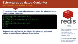 Estructuras de datos: Conjuntos
Interconjuntos: intersección de valores
El comando sinter retorna los valores comunes del primer conjunto
con el resto de conjuntos:
# 127.0.0.1:6379> sadd set4 1 2 3 4
(integer) 4
# 127.0.0.1:6379> sadd set5 10 11 2 3 12 14
(integer) 6
# 127.0.0.1:6379> sinter set4 set5
1) "2"
2) "3" --- NOTAS ---
El comando sinter retorna
el resultado de la
intersección de los
conjuntos, sin afectar ni
modificar éstos.
El comando sinterstore
almacena la intersección
en un nuevo conjunto
Se toman como referencia los valores del primer conjunto para
realizar la operación con el resto de conjuntos.
 