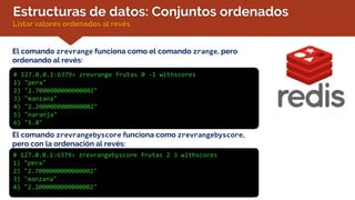 Estructuras de datos: Conjuntos ordenados
Listar valores ordenados al revés
El comando zrevrange funciona como el comando zrange, pero
ordenando al revés:
# 127.0.0.1:6379> zrevrange frutas 0 -1 withscores
1) "pera"
2) "2.7000000000000002"
3) "manzana"
4) "2.2000000000000002"
5) "naranja"
6) "1.8"
El comando zrevrangebyscore funciona como zrevrangebyscore,
pero con la ordenación al revés:
# 127.0.0.1:6379> zrevrangebyscore frutas 2 3 withscores
1) "pera"
2) "2.7000000000000002"
3) "manzana"
4) "2.2000000000000002"
 