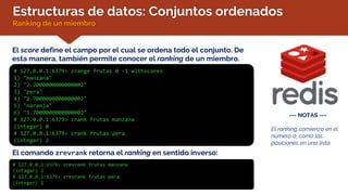 Estructuras de datos: Conjuntos ordenados
Ranking de un miembro
El score define el campo por el cual se ordena todo el conjunto. De
esta manera, también permite conocer el ranking de un miembro.
El comando zrevrank retorna el ranking en sentido inverso:
# 127.0.0.1:6379> zrevrank frutas manzana
(integer) 2
# 127.0.0.1:6379> zrevrank frutas pera
(integer) 1
# 127.0.0.1:6379> zrange frutas 0 -1 withscores
1) "manzana"
2) "2.2000000000000002"
3) "pera"
4) "2.7000000000000002"
5) "naranja"
6) "3.7000000000000002"
# 127.0.0.1:6379> zrank frutas manzana
(integer) 0
# 127.0.0.1:6379> zrank frutas pera
(integer) 2
--- NOTAS ---
El ranking comienza en el
número 0, como las
posiciones en una lista.
 