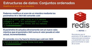Estructuras de datos: Conjuntos ordenados
Modificar el score de un miembro
Podemos modificar el score de un miembro mediante los
parámetros XX e INCR del comando zadd:
# 127.0.0.1:6379> zadd frutas xx 2.75 manzana
(integer) 0 // 0 = actualizado – 1 = creado
# 127.0.0.1:6379> zadd frutas incr 0.2 manzana
"2.9500000000000002"
--- NOTAS ---
Recordemos que el
parámetro XX de zadd sirve
solamente para actualizar,
y el parámetro incr sirve
para incrementar el valor
de un score.
El parámetro XX actualiza directamente con un nuevo valor,
mientras que el parámetro INCR suma el valor pasado al valor
actual, incrementándolo.
El comando zincrby hace lo mismo que zadd con INCR:
# 127.0.0.1:6379> zincrby frutas 0.15 pera
"2.8500000000000001"
 