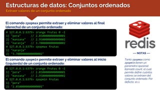 Estructuras de datos: Conjuntos ordenados
Extraer valores de un conjunto ordenado
El comando zpopmax permite extraer y eliminar valores al final
(derecha) de un conjunto ordenado:
# 127.0.0.1:6379> zrange frutas 0 -1
1) "pera" // 2.8500000000000001
2) "manzana" // 2.9500000000000002
3) "naranja" // 3.7000000000000002
# 127.0.0.1:6379> zpopmax frutas
1) "naranja"
2) "3.7000000000000002" --- NOTAS ---
Tanto zpopmax como
zpopmin tienen un
parámetro opcional
llamado count, el cual
permite definir cuántos
valores se extraen del
conjunto ordenado. Por
defecto, es 1.
El comando zpopmin permite extraer y eliminar valores al inicio
(izquierda) de un conjunto ordenado:
# 127.0.0.1:6379> zrange frutas 0 -1
1) "pera" // 2.8500000000000001
2) "manzana" // 2.9500000000000002
# 127.0.0.1:6379> zpopmin frutas
1) "pera"
2) "2.8500000000000001"
 