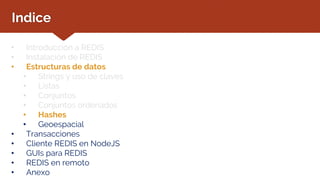Indice
• Introducción a REDIS
• Instalación de REDIS
• Estructuras de datos
• Strings y uso de claves
• Listas
• Conjuntos
• Conjuntos ordenados
• Hashes
• Geoespacial
• Transacciones
• Cliente REDIS en NodeJS
• GUIs para REDIS
• REDIS en remoto
• Anexo
 