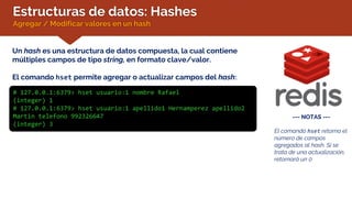 Estructuras de datos: Hashes
Agregar / Modificar valores en un hash
Un hash es una estructura de datos compuesta, la cual contiene
múltiples campos de tipo string, en formato clave/valor.
El comando hset permite agregar o actualizar campos del hash:
# 127.0.0.1:6379> hset usuario:1 nombre Rafael
(integer) 1
# 127.0.0.1:6379> hset usuario:1 apellido1 Hernamperez apellido2
Martin telefono 992326647
(integer) 3
--- NOTAS ---
El comando hset retorna el
número de campos
agregados al hash. Si se
trata de una actualización,
retornará un 0
 