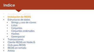 Indice
• Introducción a REDIS
• Instalación de REDIS
• Estructuras de datos
• Strings y uso de claves
• Listas
• Conjuntos
• Conjuntos ordenados
• Hashes
• Geoespacial
• Transacciones
• Cliente REDIS en NodeJS
• GUIs para REDIS
• REDIS en remoto
• Anexo
 