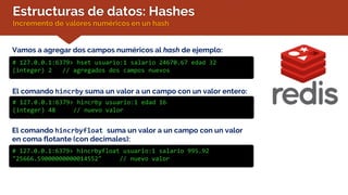 Estructuras de datos: Hashes
Incremento de valores numéricos en un hash
Vamos a agregar dos campos numéricos al hash de ejemplo:
# 127.0.0.1:6379> hset usuario:1 salario 24670.67 edad 32
(integer) 2 // agregados dos campos nuevos
El comando hincrby suma un valor a un campo con un valor entero:
# 127.0.0.1:6379> hincrby usuario:1 edad 16
(integer) 48 // nuevo valor
El comando hincrbyfloat suma un valor a un campo con un valor
en coma flotante (con decimales):
# 127.0.0.1:6379> hincrbyfloat usuario:1 salario 995.92
"25666.59000000000014552" // nuevo valor
 
