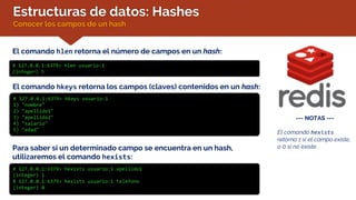 Estructuras de datos: Hashes
Conocer los campos de un hash
El comando hlen retorna el número de campos en un hash:
# 127.0.0.1:6379> hlen usuario:1
(integer) 5
El comando hkeys retorna los campos (claves) contenidos en un hash:
# 127.0.0.1:6379> hkeys usuario:1
1) "nombre"
2) "apellido1"
3) "apellido2"
4) "salario"
5) "edad"
Para saber si un determinado campo se encuentra en un hash,
utilizaremos el comando hexists:
# 127.0.0.1:6379> hexists usuario:1 apellido1
(integer) 1
# 127.0.0.1:6379> hexists usuario:1 telefono
(integer) 0
--- NOTAS ---
El comando hexists
retorna 1 si el campo existe,
o 0 si no existe.
 
