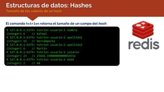 Estructuras de datos: Hashes
Tamaño de los valores de un hash
El comando hstrlen retorna el tamaño de un campo del hash:
# 127.0.0.1:6379> hstrlen usuario:1 nombre
(integer) 6 // Rafael
# 127.0.0.1:6379> hstrlen usuario:1 apellido1
(integer) 11 // Hernamperez
# 127.0.0.1:6379> hstrlen usuario:1 apellido2
(integer) 6 // Martin
# 127.0.0.1:6379> hstrlen usuario:1 salario
(integer) 23 // 25666.59000000000014552
# 127.0.0.1:6379> hstrlen usuario:1 edad
(integer) 2 // 48
 