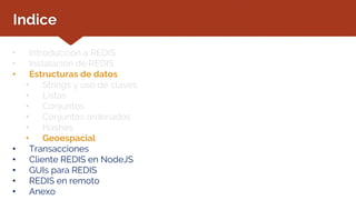 Indice
• Introducción a REDIS
• Instalación de REDIS
• Estructuras de datos
• Strings y uso de claves
• Listas
• Conjuntos
• Conjuntos ordenados
• Hashes
• Geoespacial
• Transacciones
• Cliente REDIS en NodeJS
• GUIs para REDIS
• REDIS en remoto
• Anexo
 