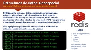 Estructuras de datos: Geoespacial
Agregar / Modificar valores en una estructura geoespacial
REDIS permite gestionar datos geoespaciales mediante una
estructura basada en conjuntos ordenados. Básicamente,
utilizaremos una clave para una colección de datos, a la cual
añadiremos la longitud y latitud de una posición GPS y asignaremos
a esa posición un nombre, que será el miembro de la colección.
Para agregar una geoposición a la colección, o modificar una
existente, utilizaremos el comando geoadd:
# 127.0.0.1:6379> geoadd ciudades 40.4918334 -3.8820567 "Las Rozas"
(integer) 1
# 127.0.0.1:6379> geoadd ciudades 40.4741992 -3.8766899 Majadahonda
(integer) 1
# 127.0.0.1:6379> geoadd ciudades 40.4180553 -3.7148662 Madrid
(integer) 1
# 127.0.0.1:6379> geoadd ciudades 40.3358507 -3.8176518 Alcorcon
(integer) 1
# 127.0.0.1:6379> geoadd ciudades 40.3231957 -3.8623455 Mostoles
(integer) 1
--- NOTAS ---
El orden de los parámetros:
- Clave
- Longitud
- Latitud
- Miembro
Se pueden añadir más
miembros en el mismo
comando.
 