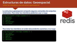 Estructuras de datos: Geoespacial
Listar los miembros una estructura geoespacial
La estructura geoespacial comparte algunos comandos de conjuntos
ordenados. Para listar los miembros podemos usar zrange:
# 127.0.0.1:6379> zrange ciudades 0 -1
1) "Mostoles"
2) "Alcorcon"
3) "Madrid"
4) "Majadahonda"
5) "Las Rozas"
Para listar los miembros en orden descendente usaremos zrevrange:
# 127.0.0.1:6379> zrevrange ciudades 0 -1
1) "Las Rozas"
2) "Majadahonda"
3) "Madrid"
4) "Alcorcon"
5) "Mostoles"
 