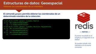 Estructuras de datos: Geoespacial
Obtener las coordenadas de un miembro
El comando geopos permite obtener las coordenadas de un
determinado miembro de la colección:
# 127.0.0.1:6379> geopos ciudades Madrid
1) 1) "40.41805475950241089"
2) "-3.71486578599731132“
# 127.0.0.1:6379> geopos ciudades Mostoles Majadahonda
1) 1) "40.32319575548171997"
2) "-3.86234600193228772"
2) 1) "40.47419875860214233"
2) "-3.87668998897299133"
--- NOTAS ---
El primer resultado es la
longitud y el segundo es la
latitud
Se pueden añadir más
miembros en el mismo
comando.
 