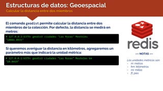 Estructuras de datos: Geoespacial
Calcular la distancia entre dos miembros
El comando geodist permite calcular la distancia entre dos
miembros de la colección. Por defecto, la distancia se medirá en
metros:
# 127.0.0.1:6379> geodist ciudades "Las Rozas" Mostoles
"18841.8931"
--- NOTAS ---
Las unidades métricas son:
- m: metros
- km: kilómetros
- mi: millas
- ft: pies
Si queremos averiguar la distancia en kilómetros, agregaremos un
parámetro más que indicará la unidad métrica:
# 127.0.0.1:6379> geodist ciudades "Las Rozas" Mostoles km
"18.8419"
 
