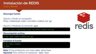 Instalación de REDIS
Linux y MacOS
Descargar fuente:
Opción 1: Desde un navegador
http://download.redis.io/redis-stable.tar.gz
Opción 2: Mediante el comando wget
$ wget http://download.redis.io/redis-stable.tar.gz
Descomprimir archivo:
$ tar xvzf redis-stable.tar.gz
Compilar el fuente:
$ cd redis-stable
$ make
Nota: Si hay problemas con make: make distclean
Opcional: Para verificar la instalación: make test
 