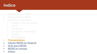 Indice
• Introducción a REDIS
• Instalación de REDIS
• Estructuras de datos
• Strings y uso de claves
• Listas
• Conjuntos
• Conjuntos ordenados
• Hashes
• Geoespacial
• Transacciones
• Cliente REDIS en NodeJS
• GUIs para REDIS
• REDIS en remoto
• Anexo
 