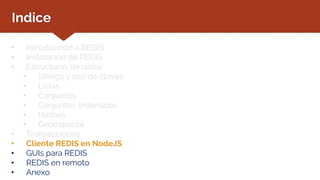 Indice
• Introducción a REDIS
• Instalación de REDIS
• Estructuras de datos
• Strings y uso de claves
• Listas
• Conjuntos
• Conjuntos ordenados
• Hashes
• Geoespacial
• Transacciones
• Cliente REDIS en NodeJS
• GUIs para REDIS
• REDIS en remoto
• Anexo
 