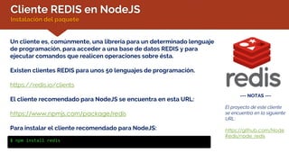 Cliente REDIS en NodeJS
Instalación del paquete
Un cliente es, comúnmente, una librería para un determinado lenguaje
de programación, para acceder a una base de datos REDIS y para
ejecutar comandos que realicen operaciones sobre ésta.
Existen clientes REDIS para unos 50 lenguajes de programación.
https://redis.io/clients
El cliente recomendado para NodeJS se encuentra en esta URL:
https://www.npmjs.com/package/redis
Para instalar el cliente recomendado para NodeJS:
$ npm install redis
--- NOTAS ---
El proyecto de este cliente
se encuentra en la siguiente
URL:
https://github.com/Node
Redis/node_redis
 