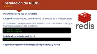 Instalación de REDIS
Windows
Para Windows no hay un instalable
Solución: Instalar Ubuntu para Windows 10, a través de la Microsoft Store
El subsistema Linux para Windows 10 viene con el core básico, por lo que
habrá que actualizar todo el sistema:
$ sudo apt update
$ sudo apt upgrade
Instalar el compilador de C (gcc)
$ sudo apt install gcc
Seguir el procedimiento de instalación para Linux y MacOS
 