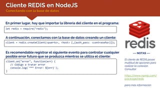 Cliente REDIS en NodeJS
Conectando con la base de datos
En primer lugar, hay que importar la librería del cliente en el programa:
let redis = require("redis");
A continuación, conectamos con la base de datos creando un cliente:
client = redis.createClient(<puerto>, <host> [,{auth_pass: <contraseña>}]);
--- NOTAS ---
El cliente de REDIS posee
multitud de opciones para
realizar la conexión.
Consultar:
https://www.npmjs.com/
package/redis
para más información
Es recomendable registrar el siguiente evento para controlar cualquier
posible error futuro que se produzca mientras se utiliza el cliente:
client.on("error", function(err) {
// Código a tratar error
console.log(`*** Error: ${err}`);
}
 