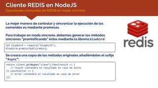 Cliente REDIS en NodeJS
Ejecutando comandos de REDIS en modo síncrono
La mejor manera de controlar y sincronizar la ejecución de los
comandos es mediante promesas.
Para trabajar en modo síncrono, debemos generar los métodos
síncronos “promisificando” éstos mediante la librería bluebird:
let bluebird = require("bluebird");
bluebird.promisifyAll(redis);
Se creará una copia de los métodos originales añadiéndoles el sufijo
“Async”:
return client.getAsync("clave").then(result => {
// result contendrá el resultado en caso de éxito
}).catch(error => {
// error contendrá el resultado en caso de error
});
 