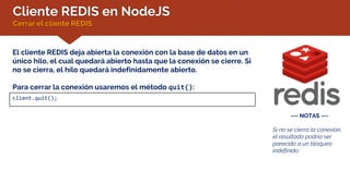 Cliente REDIS en NodeJS
Cerrar el cliente REDIS
--- NOTAS ---
Si no se cierra la conexión,
el resultado podría ser
parecido a un bloqueo
indefinido.
El cliente REDIS deja abierta la conexión con la base de datos en un
único hilo, el cual quedará abierto hasta que la conexión se cierre. Si
no se cierra, el hilo quedará indefinidamente abierto.
Para cerrar la conexión usaremos el método quit():
client.quit();
 