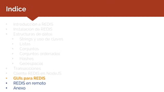 Indice
• Introducción a REDIS
• Instalación de REDIS
• Estructuras de datos
• Strings y uso de claves
• Listas
• Conjuntos
• Conjuntos ordenados
• Hashes
• Geoespacial
• Transacciones
• Cliente REDIS en NodeJS
• GUIs para REDIS
• REDIS en remoto
• Anexo
 