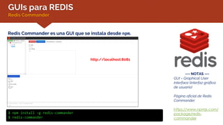 GUIs para REDIS
Redis Commander
Redis Commander es una GUI que se instala desde npm.
--- NOTAS ---
GUI = Graphical User
Interface (interfaz gráfica
de usuario)
Página oficial de Redis
Commander:
https://www.npmjs.com/
package/redis-
commander
$ npm install –g redis-commander
$ redis-commander
http://localhost:8081
 