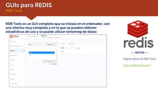 GUIs para REDIS
RDB Tools
RDB Tools es un GUI completo que se instala en el ordenador, con
una interfaz muy completa y en la que se pueden obtener
estadísticas de uso y se puede utilizar streaming de datos:
--- NOTAS ---
Página oficial de RDB Tools:
https://rdbtools.com/
 