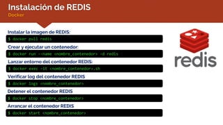 Instalación de REDIS
Docker
Instalar la imagen de REDIS:
$ docker pull redis
Verificar log del contenedor REDIS
$ docker logs <nombre_contenedor>
Crear y ejecutar un contenedor:
$ docker run --name <nombre_contenedor> -d redis
Lanzar entorno del contenedor REDIS:
$ docker exec –it <nombre_contenedor>.sh
Detener el contenedor REDIS
$ docker stop <nombre_contenedor>
Arrancar el contenedor REDIS
$ docker start <nombre_contenedor>
 