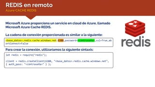 REDIS en remoto
Azure CACHE REDIS
Microsoft Azure proporciona un servicio en cloud de Azure, llamado
Microsoft Azure Cache REDIS.
La cadena de conexión proporcionada es similar a la siguiente:
<base_datos>.redis.cache.windows.net:6380,password=<contraseña>,ssl=True,ab
ortConnect=False
Para crear la conexión, utilizaríamos la siguiente sintaxis:
let redis = require("redis");
client = redis.createClient(6380, "<base_datos>.redis.cache.windows.net",
{ auth_pass: "<contraseña>" } );
 