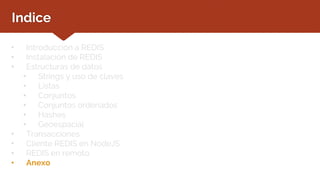 Indice
• Introducción a REDIS
• Instalación de REDIS
• Estructuras de datos
• Strings y uso de claves
• Listas
• Conjuntos
• Conjuntos ordenados
• Hashes
• Geoespacial
• Transacciones
• Cliente REDIS en NodeJS
• REDIS en remoto
• Anexo
 